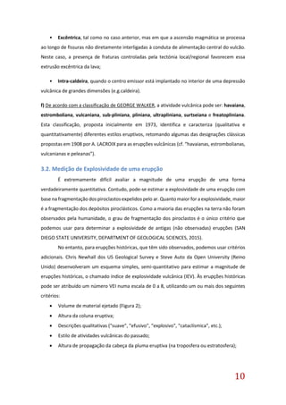 10
• Excêntrica, tal como no caso anterior, mas em que a ascensão magmática se processa
ao longo de fissuras não diretamente interligadas à conduta de alimentação central do vulcão.
Neste caso, a presença de fraturas controladas pela tectónia local/regional favorecem essa
extrusão excêntrica da lava;
• Intra-caldeira, quando o centro emissor está implantado no interior de uma depressão
vulcânica de grandes dimensões (e.g.caldeira).
f) De acordo com a classificação de GEORGE WALKER, a atividade vulcânica pode ser: havaiana,
estromboliana, vulcaniana, sub-pliniana, pliniana, ultrapliniana, surtseiana e freatopliniana.
Esta classificação, proposta inicialmente em 1973, identifica e caracteriza (qualitativa e
quantitativamente) diferentes estilos eruptivos, retomando algumas das designações clássicas
propostas em 1908 por A. LACROIX para as erupções vulcânicas (cf. “havaianas, estrombolianas,
vulcanianas e peleanas”).
3.2. Medição de Explosividade de uma erupção
É extremamente difícil avaliar a magnitude de uma erupção de uma forma
verdadeiramente quantitativa. Contudo, pode-se estimar a explosividade de uma erupção com
base na fragmentação dos piroclastos expelidos pelo ar. Quanto maior for a explosividade, maior
é a fragmentação dos depósitos piroclásticos. Como a maioria das erupções na terra não foram
observados pela humanidade, o grau de fragmentação dos piroclastos é o único critério que
podemos usar para determinar a explosividade de antigas (não observadas) erupções (SAN
DIEGO STATE UNIVERSITY, DEPARTMENT OF GEOLOGICAL SCIENCES, 2015).
No entanto, para erupções históricas, que têm sido observados, podemos usar critérios
adicionais. Chris Newhall dos US Geological Survey e Steve Auto da Open University (Reino
Unido) desenvolveram um esquema simples, semi-quantitativo para estimar a magnitude de
erupções históricas, o chamado índice de explosividade vulcânica (IEV). Às erupções históricas
pode ser atribuído um número VEI numa escala de 0 a 8, utilizando um ou mais dos seguintes
critérios:
 Volume de material ejetado (Figura 2);
 Altura da coluna eruptiva;
 Descrições qualitativas ("suave", "efusivo", "explosivo", "cataclísmica", etc.);
 Estilo de atividades vulcânicas do passado;
 Altura de propagação da cabeça da pluma eruptiva (na troposfera ou estratosfera);
 