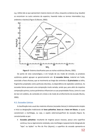 12
e.g. riólito) são as que apresentam maiores teores em sílica, enquanto as básicas (e.g. basalto)
se encontram no outro extremo do espectro, havendo todos os termos intermédios (e.g.
andesitos e dacitos) (Figura 3) (Nunes, 2002).
Figura 3- Sistema classificativo para as rochas vulcânicas (Nunes, 2002).
Do ponto de vista vulcanológico, e em função do seu modo de emissão, os produtos
vulcânicos podem agrupar--se genericamente em: 1) escoadas lávicas, material em fusão,
associado a fases efusivas, que se movimenta ao longo das vertentes e 2) piroclastos ou tefra,
fragmentos projetados como partículas discretas, na dependência de explosões vulcânicas. As
escoadas lávicas possuem uma composição muito variada, sendo que, para além da respetiva
composição química, outros parâmetros influenciam as suas propriedades físicas, como é o caso
do teor em voláteis, do conteúdo em cristais e do modo de arrefecimento da escoada (Nunes,
2002).
4.1. Escoadas Lávicas
A classificação mais usual dos materiais efusivos (escoadas lávicas) é relativamente simples
e inclui as designações tradicionais de lavas pahoehoe, lavas aa e lavas em blocos, as quais
caracterizam a morfologia, ou seja, o aspeto externo/superficial da escoada (Figura 4),
caracterizando-se por:
 Escoadas pahoehoe: resultante de magmas pouco viscosos, possui uma superfície
contínua, lisa ou ligeiramente ondulada; esta morfologia é popularmente designada de
"lajes" ou lajidos" na Ilha do Pico (Açores); a superfície da escoada apresenta-se
 
