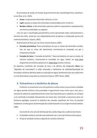 15
Os piroclastos de queda, em função da granulometria dos clastos/fragmentos, classificam-
se em (Dias, et al., 2014):
 Cinzas: se apresentam dimensões inferiores a 2 mm.
 Lapili: quando os clastos têm dimensões compreendidas entre 2 a 64 mm.
 Bombas e blocos: se têm dimensões superiores a 64 mm e apresentam, respetivamente,
uma forma arredondada, ou angulosa
Uma vez que a classificação granulométrica acima apresentada traduz exclusivamente o
tamanho dos tefra, sendo por isso independentemente da génese e composição química do
material piroclástico. (Espuny, 2007).
Os piroclastos de fluxo, por seu turno incluem (Espuny, 2007):
 Escoadas piroclásticas: fluxos piroclásticos em que os clastos (de dimensões variadas,
mas em que as cinzas são dominantes) movimentam-se envolvidos em gás a
temperatura elevada.
 Escoadas de lama e “escoadas de detritos”: fluxos piroclásticos em que os clastos, de
natureza vulcânica, movimentam-se envolvidos em água. Podem ser mud flows
(fragmentos piroclásticos pequenos) ou debris flows (clastos maiores).
Os depósitos resultantes das escoadas de lama e de detritos são designados lahars (ou
“depósitos de enxurradas”) e estão associados a fenómenos de solifluxão/liquefação de
formações vulcânicas detríticas (pela sua saturação em água), fenómenos esses que estão entre
os mais destruidores associados ao vulcanismo (Espuny, 2007; Nunes, 2002).
5. Vulcanismo e a tectónica de placas
Conhecem-se atualmente cerca de quinhentos vulcões ativos ou que tiveram atividade
em algum período histórico. Esta quantidade é seguramente muito menor que a real, pois o
vulcanismo submarino, quantitativamente muito mais importante que o subaéreo, só começou
a ser conhecido e estudado intensamente nos nossos dias. Encarando o vulcanismo como um
fenómeno geológico essencial na dinâmica das camadas superficiais da Terra, foi possível
estabelecer as linhas gerais da distribuição dos vulcões baseado na sua origem (Instituto Gallach,
1989).
A consulta de uma carta de distribuição dos vulcões (Figura 6), evidencia dois factos:
 A atividade vulcânica coincide essencialmente com a zona de fronteiras entre placas.
 O tipo de atividade vulcânica depende do contexto tectónico.
 