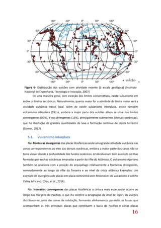 16
Figura 6- Distribuição dos vulcões com atividade recente (à escala geológica) (Instituto
Nacional de Engenharia, Tecnologia e Inovação, 2007)
De uma maneira geral, com exceção dos limites conservativos, existe vulcanismo em
todos os limites tectónicos. Naturalmente, quanto maior for a atividade do limite maior será a
atividade vulcânica nesse local. Além de existir vulcanismo interplaca, existe também
vulcanismo intraplaca (5%) e, embora a major parte dos vulcões ativos se situe nos limites
convergentes (80%), é nos divergentes (15%), principalmente submarinos (dorsais oceânicas),
que há libertação de grandes quantidades de lava e formação contínua de crosta terrestre
(Gomes, 2012).
5.1. Vulcanismo Interplaca
Nas fronteiras divergentes das placas litosféricas existe uma grande atividade vulcânica nas
zonas correspondentes ao eixo das dorsais oceânicas, embora a maior parte dos casos não se
tome visível devido a profundidade dos fundos oceânicos. A Islândia é um bom exemplo de ilhas
formadas por rochas vulcânicas emanadas a partir do rifte do Atlântico. O vulcanismo Açoriano
também se relaciona com a posição do arquipélago relativamente a fronteiras divergentes,
nomeadamente ao longo do rifte da Terceira e ao nível da crista atlântica Exemplos: Um
exemplo de divergência de placas em placa continental com fenómenos de vulcanismo é o Rifte
Valley Africano. (Dias, et al., 2014).
Nas fronteiras convergentes das placas litosféricas a cintura mais espetacular ocorre ao
longo das margens do Pacífico, o que lhe confere a designação de Anel de fogo". Os vulcões
distribuem-se junto das zonas de subdução, formando alinhamentos paralelos às fossas que
acompanham as três principais placas que constituem a bacia do Pacífico e várias placas
 