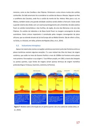 17
menores, como as das Caraíbas e das Filipinas. Pertencem a esta cintura muitos dos vulcões
conhecidos. Do lado americano há a considerar os vulcões do Alasca e Aleutas. Seguem-se-lhes
a cordilheira das Cascatas, onde fica o vulcão do monte de Sta. Helena. Mais para o sul, no
México, também existe uma grande atividade vulcânica sendo célebre o Paricutín. Existe ainda
o grande sistema dos Andes com um eventual prolongamento até a Antártida. Do lado asiático
ficam os vulcões Camecháteca e das Curilhas, do Japão, do arco das Marianas e do arco das
Filipinas. Os vulcões da Indonésia e da Nova Guiné ficam na margem convergente da placa
australiana. Outra cintura importante é constituída pelas margens convergentes da placa
africana, que se estende através do Sul da Europa até ao Médio-Oriente. São de referir o Etna,
na Sicília, e o Vesúvio, em Itália, próximo de Nápoles (Dias, et al., 2014).
5.2. Vulcanismo Intraplaca
Apesar da maioria dos sismos e erupções vulcânicas ocorrerem junto das fronteiras entre as
placas tectónicas existem algumas exceções. É o caso notável das Ilhas do Havaí, de origem
vulcânica, que estão no meio do Oceano Pacifico a mais de 3200km da fronteira entre placas
mais próxima. Para explicar a sua origem J. Tuzo Wilson propôs, em 1963, a teoria dos hotspots
ou pontos quentes, cujas fontes de magma seriam plumas térmicas de origem mantélica
profunda (Figura 7) (Sousa, Guerreiro, Jerónimo, & Pereira).
Figura 7- Modelo sobre a formação de um ponto quente e de uma cadeia de vulcões (Dias, et
al., 2014).
 