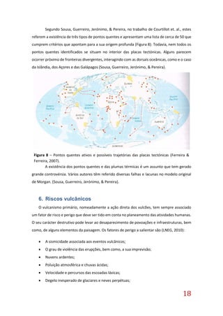 18
Segundo Sousa, Guerreiro, Jerónimo, & Pereira, no trabalho de Courtillot et. al., estes
referem a existência de três tipos de pontos quentes e apresentam uma lista de cerca de 50 que
cumprem critérios que apontam para a sua origem profunda (Figura 8). Todavia, nem todos os
pontos quentes identificados se situam no interior das placas tectónicas. Alguns parecem
ocorrer próximo de fronteiras divergentes, interagindo com as dorsais oceânicas, como e o caso
da Islândia, dos Açores e das Galápagos (Sousa, Guerreiro, Jerónimo, & Pereira).
A existência dos pontos quentes e das plumas térmicas é um assunto que tem gerado
grande controvérsia. Vários autores têm referido diversas falhas e lacunas no modelo original
de Morgan. (Sousa, Guerreiro, Jerónimo, & Pereira).
6. Riscos vulcânicos
O vulcanismo primário, nomeadamente a ação direta dos vulcões, tem sempre associado
um fator de risco e perigo que deve ser tido em conta no planeamento das atividades humanas.
O seu carácter destrutivo pode levar ao desaparecimento de povoações e infraestruturas, bem
como, de alguns elementos da paisagem. Os fatores de perigo a salientar são (LNEG, 2010):
 A sismicidade associada aos eventos vulcânicos;
 O grau de violência das erupções, bem como, a sua imprevisão;
 Nuvens ardentes;
 Poluição atmosférica e chuvas ácidas;
 Velocidade e percursos das escoadas lávicas;
 Degelo inesperado de glaciares e neves perpétuas;
Figura 8 – Pontos quentes ativos e possíveis trajetórias das placas tectónicas (Ferreira &
Ferreira, 2007).
 