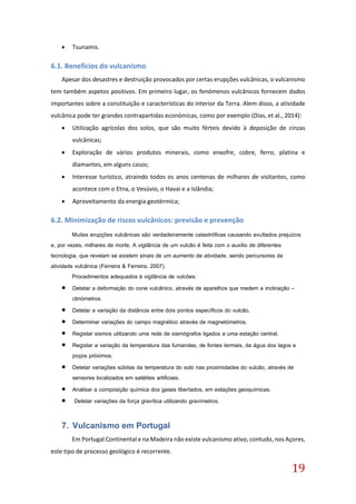 19
 Tsunamis.
6.1. Benefícios do vulcanismo
Apesar dos desastres e destruição provocados por certas erupções vulcânicas, o vulcanismo
tem também aspetos positivos. Em primeiro lugar, os fenómenos vulcânicos fornecem dados
importantes sobre a constituição e características do interior da Terra. Alem disso, a atividade
vulcânica pode ter grandes contrapartidas económicas, como por exemplo (Dias, et al., 2014):
 Utilização agrícolas dos solos, que são muito férteis devido à deposição de cinzas
vulcânicas;
 Exploração de vários produtos minerais, como enxofre, cobre, ferro, platina e
diamantes, em alguns casos;
 Interesse turístico, atraindo todos os anos centenas de milhares de visitantes, como
acontece com o Etna, o Vesúvio, o Havai e a Islândia;
 Aproveitamento da energia geotérmica;
6.2. Minimização de riscos vulcânicos: previsão e prevenção
Muitas erupções vulcânicas são verdadeiramente catastróficas causando avultados prejuízos
e, por vezes, milhares de morte. A vigilância de um vulcão é feita com o auxílio de diferentes
tecnologia, que revelam se existem sinais de um aumento de atividade, sendo percursores da
atividade vulcânica (Ferreira & Ferreira, 2007).
Procedimentos adequados à vigilância de vulcões:
 Detetar a deformação do cone vulcânico, através de aparelhos que medem a inclinação –
clinómetros.
 Detetar a variação da distância entre dois pontos específicos do vulcão.
 Determinar variações do campo magnético através de magnetómetros.
 Registar sismos utilizando uma rede de sismógrafos ligados a uma estação central.
 Registar a variação da temperatura das fumarolas, de fontes termais, da água dos lagos e
poços próximos.
 Detetar variações súbitas da temperatura do solo nas proximidades do vulcão, através de
sensores localizados em satélites artificiais.
 Analisar a composição química dos gases libertados, em estações geoquímicas.
 Detetar variações da força gravítica utilizando gravímetros.
7. Vulcanismo em Portugal
Em Portugal Continental e na Madeira não existe vulcanismo ativo, contudo, nos Açores,
este tipo de processo geológico é recorrente.
 