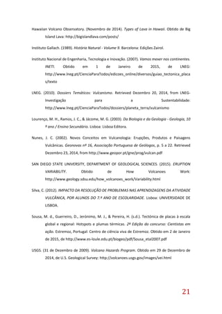 21
Hawaiian Volcano Observatory. (Novembro de 2014). Types of Lava in Hawaii. Obtido de Big
Island Lava: http://bigislandlava.com/posts/
Instituto Gallach. (1989). História Natural - Volume 9. Barcelona: Edições Zairol.
Instituto Nacional de Engenharia, Tecnologia e Inovação. (2007). Vamos mexer nos continentes.
INETI. Obtido em 1 de Janeiro de 2015, de LNEG:
http://www.lneg.pt/CienciaParaTodos/edicoes_online/diversos/guiao_tectonica_placa
s/texto
LNEG. (2010). Dossiers Temáticos: Vulcanismo. Retrieved Dezembro 20, 2014, from LNEG-
Investigação para a Sustentabilidade:
http://www.lneg.pt/CienciaParaTodos/dossiers/planeta_terra/vulcanismo
Lourenço, M. H., Ramos, J. C., & Jácome, M. G. (2003). Da Biologia e da Geologia - Geologia, 10
º ano / Ensino Secundário. Lisboa: Lisboa Editora.
Nunes, J. C. (2002). Novos Conceitos em Vulcanologia: Erupções, Produtos e Paisagens
Vulcânicas. Geonovas nº 16, Associação Portuguesa de Geólogos, p. 5 a 22. Retrieved
Dezembro 23, 2014, from http://www.geopor.pt/gne/prog/vulcan.pdf
SAN DIEGO STATE UNIVERSITY, DEPARTMENT OF GEOLOGICAL SCIENCES. (2015). ERUPTION
VARIABILITY. Obtido de How Volcanoes Work:
http://www.geology.sdsu.edu/how_volcanoes_work/Variability.html
Silva, C. (2012). IMPACTO DA RESOLUÇÃO DE PROBLEMAS NAS APRENDIZAGENS DA ATIVIDADE
VULCÂNICA, POR ALUNOS DO 7.º ANO DE ESCOLARIDADE. Lisboa: UNIVERSIDADE DE
LISBOA.
Sousa, M. d., Guerreiro, D., Jerónimo, M. J., & Pereira, H. (s.d.). Tectónica de placas à escala
global e regional: Hotspots e plumas térmicas. 2ª Edição do concurso: Cientistas em
ação. Estremoz, Portugal: Centro de ciência viva de Estremoz. Obtido em 2 de Janeiro
de 2015, de http://www.es-loule.edu.pt/biogeo/pdf/Sousa_etal2007.pdf
USGS. (31 de Dezembro de 2009). Volcano Hazards Program. Obtido em 29 de Dezembro de
2014, de U.S. Geological Survey: http://volcanoes.usgs.gov/images/vei.html
 