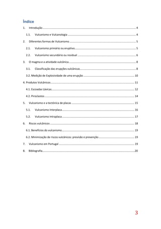 3
Índice
1. Introdução............................................................................................................................. 4
1.1. Vulcanismo e Vulcanologia ........................................................................................... 4
2. Diferentes formas de Vulcanismo......................................................................................... 5
2.1. Vulcanismo primário ou eruptivo.................................................................................. 5
2.2. Vulcanismo secundário ou residual .............................................................................. 6
3. O magma e a atividade vulcânica.......................................................................................... 8
3.1. Classificação das erupções vulcânicas........................................................................... 8
3.2. Medição de Explosividade de uma erupção .................................................................... 10
4. Produtos Vulcânicos................................................................................................................ 11
4.1. Escoadas Lávicas............................................................................................................... 12
4.2. Piroclastos ........................................................................................................................ 14
5. Vulcanismo e a tectónica de placas .................................................................................... 15
5.1. Vulcanismo Interplaca................................................................................................. 16
5.2. Vulcanismo Intraplaca................................................................................................. 17
6. Riscos vulcânicos................................................................................................................. 18
6.1. Benefícios do vulcanismo................................................................................................. 19
6.2. Minimização de riscos vulcânicos: previsão e prevenção................................................ 19
7. Vulcanismo em Portugal ..................................................................................................... 19
8. Bibliografia………………………………………………………………………………………………………………………20
 