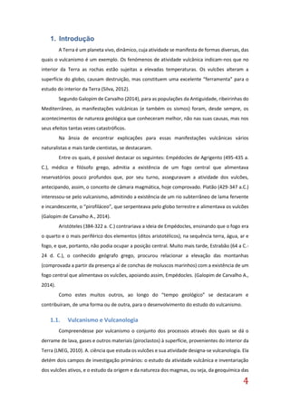 4
1. Introdução
A Terra é um planeta vivo, dinâmico, cuja atividade se manifesta de formas diversas, das
quais o vulcanismo é um exemplo. Os fenómenos de atividade vulcânica indicam-nos que no
interior da Terra as rochas estão sujeitas a elevadas temperaturas. Os vulcões alteram a
superfície do globo, causam destruição, mas constituem uma excelente “ferramenta” para o
estudo do interior da Terra (Silva, 2012).
Segundo Galopim de Carvalho (2014), para as populações da Antiguidade, ribeirinhas do
Mediterrâneo, as manifestações vulcânicas (e também os sismos) foram, desde sempre, os
acontecimentos de natureza geológica que conheceram melhor, não nas suas causas, mas nos
seus efeitos tantas vezes catastróficos.
Na ânsia de encontrar explicações para essas manifestações vulcânicas vários
naturalistas e mais tarde cientistas, se destacaram.
Entre os quais, é possível destacar os seguintes: Empédocles de Agrigento (495-435 a.
C.), médico e filósofo grego, admitia a existência de um fogo central que alimentava
reservatórios pouco profundos que, por seu turno, asseguravam a atividade dos vulcões,
antecipando, assim, o conceito de câmara magmática, hoje comprovado. Platão (429-347 a.C.)
interessou-se pelo vulcanismo, admitindo a existência de um rio subterrâneo de lama fervente
e incandescente, o “pirofiláceo”, que serpenteava pelo globo terrestre e alimentava os vulcões
(Galopim de Carvalho A., 2014).
Aristóteles (384-322 a. C.) contrariava a ideia de Empédocles, ensinando que o fogo era
o quarto e o mais periférico dos elementos (ditos aristotélicos), na sequência terra, água, ar e
fogo, e que, portanto, não podia ocupar a posição central. Muito mais tarde, Estrabão (64 a C.-
24 d. C.), o conhecido geógrafo grego, procurou relacionar a elevação das montanhas
(comprovada a partir da presença aí de conchas de moluscos marinhos) com a existência de um
fogo central que alimentava os vulcões, apoiando assim, Empédocles. (Galopim de Carvalho A.,
2014).
Como estes muitos outros, ao longo do “tempo geológico” se destacaram e
contribuíram, de uma forma ou de outra, para o desenvolvimento do estudo do vulcanismo.
1.1. Vulcanismo e Vulcanologia
Compreendesse por vulcanismo o conjunto dos processos através dos quais se dá o
derrame de lava, gases e outros materiais (piroclastos) à superfície, provenientes do interior da
Terra (LNEG, 2010). A. ciência que estuda os vulcões e sua atividade designa-se vulcanologia. Ela
detém dois campos de investigação primários: o estudo da atividade vulcânica e inventariação
dos vulcões ativos, e o estudo da origem e da natureza dos magmas, ou seja, da geoquímica das
 