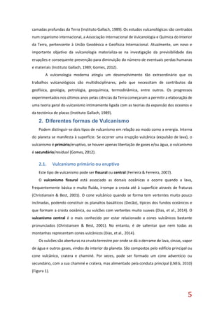 5
camadas profundas da Terra (Instituto Gallach, 1989). Os estudos vulcanológicos são centrados
num organismo internacional, a Associação Internacional de Vulcanologia e Química do Interior
da Terra, pertencente à União Geodésica e Geofísica Internacional. Atualmente, um novo e
importante objetivo da vulcanologia materializa-se na investigação da previsibilidade das
erupções e consequente prevenção para diminuição do número de eventuais perdas humanas
e materiais (Instituto Gallach, 1989; Gomes, 2012).
A vulcanologia moderna atingiu um desenvolvimento tão extraordinário que os
trabalhos vulcanológicos são multidisciplinares, pelo que necessitam de contributos da
geofísica, geologia, petrologia, geoquímica, termodinâmica, entre outros. Os progressos
experimentados nos últimos anos pelas ciências da Terra começaram a permitir a elaboração de
uma teoria geral do vulcanismo intimamente ligada com as teorias da expansão dos oceanos e
da tectónica de placas (Instituto Gallach, 1989).
2. Diferentes formas de Vulcanismo
Podem distinguir-se dois tipos de vulcanismo em relação ao modo como a energia. Interna
do planeta se manifesta à superfície. Se ocorrer uma erupção vulcânica (expulsão de lava), o
vulcanismo é primário/eruptivo, se houver apenas libertação de gases e/ou água, o vulcanismo
é secundário/residual (Gomes, 2012).
2.1. Vulcanismo primário ou eruptivo
Este tipo de vulcanismo pode ser fissural ou central (Ferreira & Ferreira, 2007).
O vulcanismo fissural está associado as dorsais oceânicas e ocorre quando a lava,
frequentemente básica e muito fluída, irrompe a crosta até à superfície através de fraturas
(Christiansen & Best, 2001). O cone vulcânico quando se forma tem vertentes muito pouco
inclinadas, podendo constituir os planaltos basálticos (Decão), típicos dos fundos oceânicos e
que formam a crosta oceânica, ou vulcões com vertentes muito suaves (Dias, et al., 2014). O
vulcanismo central é o mais conhecido por estar relacionado a cones vulcânicos bastante
pronunciados (Christiansen & Best, 2001). No entanto, é de salientar que nem todas as
montanhas representam cones vulcânicos (Dias, et al., 2014).
Os vulcões são aberturas na crusta terrestre por onde se dá o derrame de lava, cinzas, vapor
de água e outros gases, vindos do interior do planeta. São compostos pelo edifício principal ou
cone vulcânico, cratera e chaminé. Por vezes, pode ser formado um cone adventício ou
secundário, com a sua chaminé e cratera, mas alimentado pela conduta principal (LNEG, 2010)
(Figura 1).
 