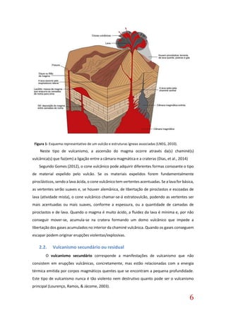 6
Neste tipo de vulcanismo, a ascensão do magma ocorre através da(s) chaminé(s)
vulcânica(s) que faz(em) a ligação entre a câmara magmática e a crateras (Dias, et al., 2014)
Segundo Gomes (2012), o cone vulcânico pode adquirir diferentes formas consoante o tipo
de material expelido pelo vulcão. Se os materiais expelidos forem fundamentalmente
piroclásticos, sendo a lava ácida, o cone vulcânico tem vertentes acentuadas. Se a lava for básica,
as vertentes serão suaves e, se houver alemânica, de libertação de piroclastos e escoadas de
lava (atividade mista), o cone vulcânico chamar-se-á estratovulcão, podendo as vertentes ser
mais acentuadas ou mais suaves, conforme a espessura, ou a quantidade de camadas de
piroclastos e de lava. Quando o magma é muito ácido, a fluidez da lava é mínima e, por não
conseguir mover-se, acumula-se na cratera formando um domo vulcânico que impede a
libertação dos gases acumulados no interior da chaminé vulcânica. Quando os gases conseguem
escapar podem originar erupções violentas/explosivas.
2.2. Vulcanismo secundário ou residual
O vulcanismo secundário corresponde a manifestações de vulcanismo que não
consistem em erupções vulcânicas, concretamente, mas estão relacionadas com a energia
térmica emitida por corpos magmáticos quentes que se encontram a pequena profundidade.
Este tipo de vulcanismo nunca é tão violento nem destrutivo quanto pode ser o vulcanismo
principal (Lourenço, Ramos, & Jácome, 2003).
Figura 1- Esquema representativo de um vulcão e estruturas ígneas associadas (LNEG, 2010).
 