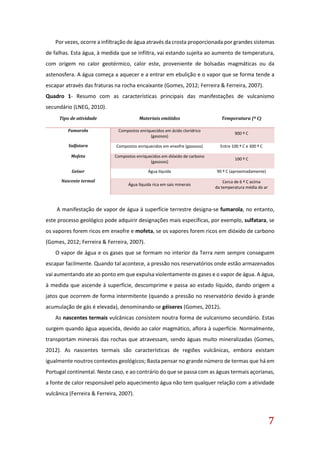 7
Por vezes, ocorre a infiltração de água através da crosta proporcionada por grandes sistemas
de falhas. Esta água, à medida que se infiltra, vai estando sujeita ao aumento de temperatura,
com origem no calor geotérmico, calor este, proveniente de bolsadas magmáticas ou da
astenosfera. A água começa a aquecer e a entrar em ebulição e o vapor que se forma tende a
escapar através das fraturas na rocha encaixante (Gomes, 2012; Ferreira & Ferreira, 2007).
Quadro 1- Resumo com as características principais das manifestações de vulcanismo
secundário (LNEG, 2010).
A manifestação de vapor de água à superfície terrestre designa-se fumarola, no entanto,
este processo geológico pode adquirir designações mais específicas, por exemplo, sulfatara, se
os vapores forem ricos em enxofre e mofeta, se os vapores forem ricos em dióxido de carbono
(Gomes, 2012; Ferreira & Ferreira, 2007).
O vapor de água e os gases que se formam no interior da Terra nem sempre conseguem
escapar facilmente. Quando tal acontece, a pressão nos reservatórios onde estão armazenados
vai aumentando ate ao ponto em que expulsa violentamente os gases e o vapor de água. A água,
à medida que ascende à superfície, descomprime e passa ao estado líquido, dando origem a
jatos que ocorrem de forma intermitente (quando a pressão no reservatório devido à grande
acumulação de gás é elevada), denominando-se géiseres (Gomes, 2012).
As nascentes termais vulcânicas consistem noutra forma de vulcanismo secundário. Estas
surgem quando água aquecida, devido ao calor magmático, aflora à superfície. Normalmente,
transportam minerais das rochas que atravessam, sendo águas muito mineralizadas (Gomes,
2012). As nascentes termais são características de regiões vulcânicas, embora existam
igualmente noutros contextos geológicos; Basta pensar no grande número de termas que há em
Portugal continental. Neste caso, e ao contrário do que se passa com as águas termais açorianas,
a fonte de calor responsável pelo aquecimento água não tem qualquer relação com a atividade
vulcânica (Ferreira & Ferreira, 2007).
Tipo de atividade Materiais emitidos Temperatura (º C)
Fumarola Compostos enriquecidos em ácido clorídrico
(gasosos)
900 º C
Sulfatara Compostos enriquecidos em enxofre (gasosos) Entre 100 º C e 300 º C
Mofeta Compostos enriquecidos em dióxido de carbono
(gasosos)
100 º C
Geiser Água líquida 90 º C (aproximadamente)
Nascente termal
Água líquida rica em sais minerais
Cerca de 6 º C acima
da temperatura média do ar
 