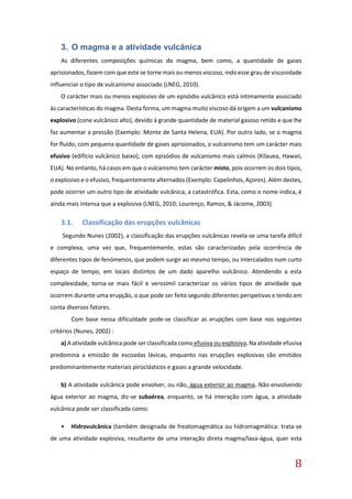 8
3. O magma e a atividade vulcânica
As diferentes composições químicas do magma, bem como, a quantidade de gases
aprisionados, fazem com que este se torne mais ou menos viscoso, indo esse grau de viscosidade
influenciar o tipo de vulcanismo associado (LNEG, 2010).
O carácter mais ou menos explosivo de um episódio vulcânico está intimamente associado
às características do magma. Desta forma, um magma muito viscoso dá origem a um vulcanismo
explosivo (cone vulcânico alto), devido à grande quantidade de material gasoso retido e que lhe
faz aumentar a pressão (Exemplo: Monte de Santa Helena, EUA). Por outro lado, se o magma
for fluído, com pequena quantidade de gases aprisionados, o vulcanismo tem um carácter mais
efusivo (edifício vulcânico baixo), com episódios de vulcanismo mais calmos (Kilauea, Hawaii,
EUA). No entanto, há casos em que o vulcanismo tem carácter misto, pois ocorrem os dois tipos,
o explosivo e o efusivo, frequentemente alternados (Exemplo: Capelinhos, Açores). Além destes,
pode ocorrer um outro tipo de atividade vulcânica, a catastrófica. Esta, como o nome indica, é
ainda mais intensa que a explosiva (LNEG, 2010; Lourenço, Ramos, & Jácome, 2003).
3.1. Classificação das erupções vulcânicas
Segundo Nunes (2002), a classificação das erupções vulcânicas revela-se uma tarefa difícil
e complexa, uma vez que, frequentemente, estas são caracterizadas pela ocorrência de
diferentes tipos de fenómenos, que podem surgir ao mesmo tempo, ou intercalados num curto
espaço de tempo, em locais distintos de um dado aparelho vulcânico. Atendendo a esta
complexidade, torna-se mais fácil e verosímil caracterizar os vários tipos de atividade que
ocorrem durante uma erupção, o que pode ser feito segundo diferentes perspetivas e tendo em
conta diversos fatores.
Com base nessa dificuldade pode-se classificar as erupções com base nos seguintes
critérios (Nunes, 2002) :
a) A atividade vulcânica pode ser classificada como efusiva ou explosiva. Na atividade efusiva
predomina a emissão de escoadas lávicas, enquanto nas erupções explosivas são emitidos
predominantemente materiais piroclásticos e gases a grande velocidade.
b) A atividade vulcânica pode envolver, ou não, água exterior ao magma. Não envolvendo
água exterior ao magma, diz-se subaérea, enquanto, se há interação com água, a atividade
vulcânica pode ser classificada como:
• Hidrovulcânica (também designada de freatomagmática ou hidromagmática: trata-se
de uma atividade explosiva, resultante de uma interação direta magma/lava-água, quer esta
 