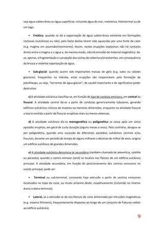 9
seja água subterrânea ou água superficial, incluindo água do mar, meteórica, hidrotermal ou de
um lago;
• Freática: quando se dá a vaporização de água subterrânea existente em formações
rochosas (vulcânicas ou não), pelo facto destas terem sido aquecidas por uma fonte de calor
(e.g. magma em ascensão/movimento). Assim, nestas erupções explosivas não há contacto
direto entre o magma e a água e, do mesmo modo, não há emissão de material magmático: dá-
se, apenas, a fragmentação e a projeção das rochas de cobertura/envolventes, em consequência
da brusca e violenta vaporização da água;
• Sub-glacial: quando ocorre sob importantes massas de gelo (e.g. vales ou calotes
glaciares). Frequentes na Islândia, estas erupções são responsáveis pela formação de
jokulhlaups, ou seja, “torrentes de água glaciar”, de caudal importante e de significativo poder
destrutivo.
c) A atividade vulcânica classifica-se, em função do tipo de conduta emissora, em central ou
fissural. A atividade central dá-se a partir de condutas genericamente tubulares, gerando
edifícios vulcânicos cónicos de maiores ou menores dimensões, enquanto na atividade fissural
a lava é emitida a partir de fissuras eruptivas mais ou menos extensas.
d) A atividade vulcânica diz-se monogenética ou poligenética se cessa após um único
episódio eruptivo, em geral de curta duração (alguns meses a anos). Pelo contrário, designa-se
por poligenética, quando uma sucessão de diferentes episódios vulcânicos centrais e/ou
fissurais, durante um período de tempo de alguns milhares a dezenas de milhar de anos, origina
um edifício vulcânico de grandes dimensões.
e) A atividade vulcânica denomina-se secundária (também chamada de adventícia, satélite
ou parasita), quando o centro emissor (vent) se localiza nos flancos de um edifício vulcânico
principal. A atividade secundária, em função do posicionamento dos centros emissores no
vulcão principal, pode ser:
• Terminal ou sub-terminal, consoante haja extrusão a partir de centros emissores
localizados no topo do cone, ou muito próximo deste, respetivamente (incluindo no interior
duma cratera terminal);
• Lateral, se a extrusão se dá nos flancos do cone alimentada por intrusões magmáticas
(e.g. sistema filoniano), frequentemente dispostas ao longo de um conjunto de fraturas radiais
ao edifício vulcânico;
 