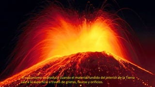 El vulcanismo se produce cuando el material fundido del interior de la Tierra
sale a la superficie a través de grietas, fisuras y orificios.
 