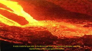 A este material que sale se lo denomina lava, se caracteriza porque se enfría
rápidamente y libera sus gases disueltos
 