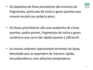• Os depósitos de fluxo piroclástico são misturas de
fragmentos, partículas de rocha e gases quentes que
movem-se pelo seu próprio peso;
• Os fluxos piroclásticos são uma avalanche de cinzas
quentes, pedra-pomes, fragmentos de rocha e gases
vulcânicos que corre tão rápido quanto a 100 km/h.
• As nuvens ardentes representam torrentes de baixa
densidade que se expandem de maneira rápida,
ensurdecedora e com altíssima temperatura;
12
 
