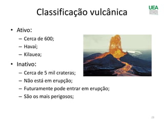 Classificação vulcânica
• Ativo:
– Cerca de 600;
– Havaí;
– Kilauea;
• Inativo:
– Cerca de 5 mil crateras;
– Não está em erupção;
– Futuramente pode entrar em erupção;
– São os mais perigosos;
23
 