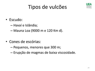 Tipos de vulcões
• Escudo:
– Havaí e Islândia;
– Mauna Loa (9000 m e 120 Km d).
• Cones de escórias:
– Pequenos, menores que 300 m;
– Erupção de magmas de baixa viscosidade.
24
 