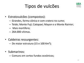 Tipos de vulcões
• Estratovulcões (compostos):
– Grandes, forma cônica e com cratera no cume;
– Teide; Monte Fuji; Catopaxi; Mayon e o Monte Rainier;
– Mais mortífero;
– 264.000 vítimas.
• Caldeiras ressurgentes:
– De maior estrutura (15 e 100 Km²);
• Submarinos:
– Comuns em certos fundos oceânicos;
25
 