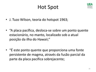 Hot Spot
• J. Tuzo Wilson, teoria do hotspot 1963;
• “A placa pacífica, desloca-se sobre um ponto quente
estacionário, no manto, localizado sob a atual
posição da ilha do Hawaii;”
• “É este ponto quente que proporciona uma fonte
persistente de magma, através da fusão parcial da
parte da placa pacífica sobrejacente;
28
 