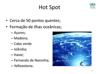 Hot Spot
• Cerca de 50 pontos quentes;
• Formação de ilhas oceânicas;
– Açores;
– Madeira;
– Cabo verde
– Islândia;
– Havaí;
– Fernando de Noronha;
– Yellowstone.
29
 