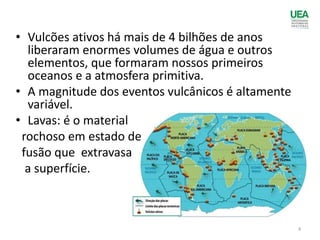 • Vulcões ativos há mais de 4 bilhões de anos
liberaram enormes volumes de água e outros
elementos, que formaram nossos primeiros
oceanos e a atmosfera primitiva.
• A magnitude dos eventos vulcânicos é altamente
variável.
• Lavas: é o material
rochoso em estado de
fusão que extravasa
a superfície.
4
 