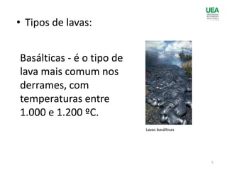 • Tipos de lavas:
Basálticas - é o tipo de
lava mais comum nos
derrames, com
temperaturas entre
1.000 e 1.200 ºC.
Lavas basálticas
5
 