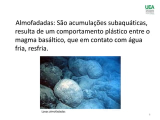 Almofadadas: São acumulações subaquáticas,
resulta de um comportamento plástico entre o
magma basáltico, que em contato com água
fria, resfria.
Lavas almofadadas
6
 