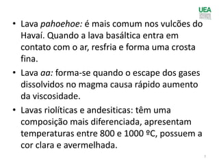 • Lava pahoehoe: é mais comum nos vulcões do
Havaí. Quando a lava basáltica entra em
contato com o ar, resfria e forma uma crosta
fina.
• Lava aa: forma-se quando o escape dos gases
dissolvidos no magma causa rápido aumento
da viscosidade.
• Lavas riolíticas e andesiticas: têm uma
composição mais diferenciada, apresentam
temperaturas entre 800 e 1000 ºC, possuem a
cor clara e avermelhada.
7
 