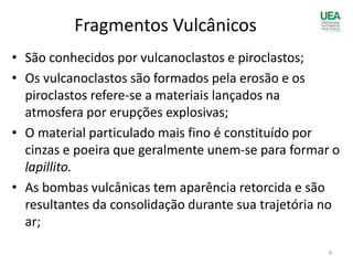 • São conhecidos por vulcanoclastos e piroclastos;
• Os vulcanoclastos são formados pela erosão e os
piroclastos refere-se a materiais lançados na
atmosfera por erupções explosivas;
• O material particulado mais fino é constituído por
cinzas e poeira que geralmente unem-se para formar o
lapillito.
• As bombas vulcânicas tem aparência retorcida e são
resultantes da consolidação durante sua trajetória no
ar;
Fragmentos Vulcânicos
8
 