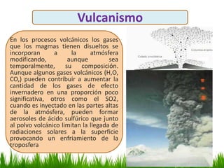 Vulcanismo
En los procesos volcánicos los gases
que los magmas tienen disueltos se
incorporan a la atmósfera
modificando, aunque sea
temporalmente, su composición.
Aunque algunos gases volcánicos (H,O,
CO,) pueden contribuir a aumentar la
cantidad de los gases de efecto
invernadero en una proporción poco
significativa, otros como el SO2,
cuando es inyectado en las partes altas
de la atmósfera, pueden formar
aerosoles de ácido sulfúrico que junto
al polvo volcánico limitan la llegada de
radiaciones solares a la superficie
provocando un enfriamiento de la
troposfera
 