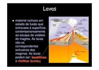 Lavas
Lavas

 material rochoso em
material rochoso em
estado de fusão que
estado de fusão que
extravasa
extravasa à
à superf
superfí
ície,
cie,
contemporaneamente
contemporaneamente
ao escape de vol
ao escape de volá
áteis
teis
do magma. As lavas
do magma. As lavas
são os
são os
correspondentes
correspondentes
extrusivos dos
extrusivos dos
magmas. As lavas
magmas. As lavas
podem ser:
podem ser: bas
basá
álticas
lticas
e
e riol
riolí
ítica
tica (
(á
ácidas)
cidas)
 