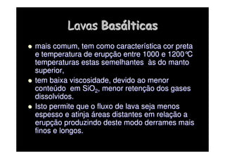 Lavas
Lavas Bas
Basá
álticas
lticas

 mais comum, tem como caracter
mais comum, tem como caracterí
ística cor preta
stica cor preta
e temperatura de erup
e temperatura de erupç
ção entre 1000 e 1200
ão entre 1000 e 1200°
°C
C
temperaturas estas semelhantes
temperaturas estas semelhantes à
às do manto
s do manto
superior,
superior,

 tem baixa viscosidade, devido ao menor
tem baixa viscosidade, devido ao menor
conte
conteú
údo em SiO
do em SiO2
2, menor reten
, menor retenç
ção dos gases
ão dos gases
dissolvidos.
dissolvidos.

 Isto permite que o fluxo de lava seja menos
Isto permite que o fluxo de lava seja menos
espesso e atinja
espesso e atinja á
áreas distantes em rela
reas distantes em relaç
ção a
ão a
erup
erupç
ção produzindo deste modo derrames mais
ão produzindo deste modo derrames mais
finos e longos.
finos e longos.
 