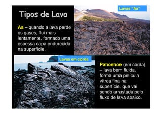 Tipos de Lava
Tipos de Lava
Lavas em corda
Lavas “Aa”
Aa – quando a lava perde
os gases, flui mais
lentamente, formado uma
espessa capa endurecida
na superfície.
Pahoehoe (em corda)
– lava bem fluida,
forma uma película
vítrea fina na
superfície, que vai
sendo arrastada pelo
fluxo de lava abaixo.
 
