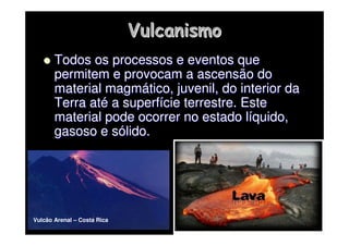 Vulcanismo
Vulcanismo

 Todos os processos e eventos que
Todos os processos e eventos que
permitem e provocam a ascensão do
permitem e provocam a ascensão do
material magm
material magmá
ático, juvenil, do interior da
tico, juvenil, do interior da
Terra at
Terra até
é a superf
a superfí
ície terrestre. Este
cie terrestre. Este
material pode ocorrer no estado l
material pode ocorrer no estado lí
íquido,
quido,
gasoso e s
gasoso e só
ólido.
lido.
Vulcão Arenal – Costa Rica
 