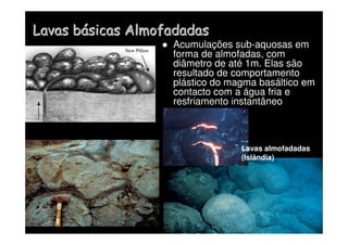 Lavas b
Lavas bá
ásicas Almofadadas
sicas Almofadadas
 Acumulações sub-aquosas em
forma de almofadas, com
diâmetro de até 1m. Elas são
resultado de comportamento
plástico do magma basáltico em
contacto com a água fria e
resfriamento instantâneo
Lavas almofadadas
(Islândia)
 