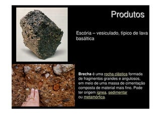 Produtos
Produtos
Escória – vesiculado, típico de lava
basáltica
Brecha é uma rocha clástica formada
de fragmentos grandes e angulosos,
em meio de uma massa de cimentação
composta de material mais fino. Pode
ter origem ígnea, sedimentar
ou metamórfica.
 