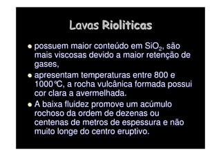 Lavas
Lavas Rioliticas
Rioliticas

 possuem maior conte
possuem maior conteú
údo em SiO
do em SiO2
2, são
, são
mais viscosas devido a maior reten
mais viscosas devido a maior retenç
ção de
ão de
gases,
gases,

 apresentam temperaturas entre 800 e
apresentam temperaturas entre 800 e
1000
1000°
°C, a rocha vulcânica formada possui
C, a rocha vulcânica formada possui
cor clara a avermelhada.
cor clara a avermelhada.

 A baixa fluidez promove um ac
A baixa fluidez promove um acú
úmulo
mulo
rochoso da ordem de dezenas ou
rochoso da ordem de dezenas ou
centenas de metros de espessura e não
centenas de metros de espessura e não
muito longe do centro eruptivo.
muito longe do centro eruptivo.
 