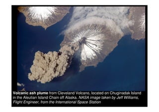 Volcanic ash plume from Cleveland Volcano, located on Chuginadak Island
in the Aleutian Island Chain off Alaska. NASA image taken by Jeff Williams,
Flight Engineer, from the International Space Station
 