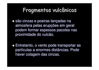 Fragmentos vulcânicos
Fragmentos vulcânicos

 são cinzas e poeiras lan
são cinzas e poeiras lanç
çadas na
adas na
atmosfera pelas erup
atmosfera pelas erupç
ções em geral
ões em geral
podem formar espessos pacotes nas
podem formar espessos pacotes nas
proximidade do vulcão.
proximidade do vulcão.

 Entretanto, o vento pode transportar as
Entretanto, o vento pode transportar as
part
partí
ículas a enormes distâncias. Pode
culas a enormes distâncias. Pode
haver colagem das cinzas.
haver colagem das cinzas.
 