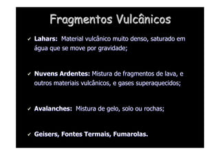 Fragmentos Vulcânicos
Fragmentos Vulcânicos

 Lahars
Lahars:
: Material vulcânico muito denso, saturado em
Material vulcânico muito denso, saturado em
á
água que se move por gravidade;
gua que se move por gravidade;

 Nuvens Ardentes:
Nuvens Ardentes: Mistura de fragmentos de lava, e
Mistura de fragmentos de lava, e
outros materiais vulcânicos, e gases superaquecidos;
outros materiais vulcânicos, e gases superaquecidos;

 Avalanches:
Avalanches: Mistura de gelo, solo ou rochas;
Mistura de gelo, solo ou rochas;

 Geisers
Geisers, Fontes Termais,
, Fontes Termais, Fumarolas
Fumarolas.
.
 