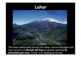 Lahar
Lahar
The lahars descended through the steep, narrow drainages and
river canyons on Nevado del Ruiz at speeds reaching 50
kilometers per hour. Credit: U.S. Geological Survey.
 