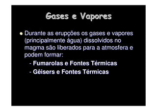Gases e Vapores
Gases e Vapores

 Durante as erup
Durante as erupç
ções os gases e vapores
ões os gases e vapores
(principalmente
(principalmente á
água) dissolvidos no
gua) dissolvidos no
magma são liberados para a atmosfera e
magma são liberados para a atmosfera e
podem formar:
podem formar:
-
- Fumarolas
Fumarolas e Fontes T
e Fontes Té
érmicas
rmicas
-
- Gêisers
Gêisers e Fontes T
e Fontes Té
érmicas
rmicas
 