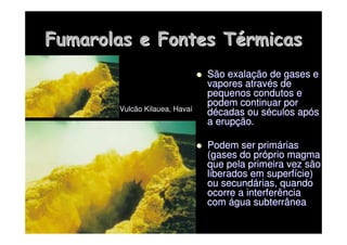Fumarolas
Fumarolas e Fontes T
e Fontes Té
érmicas
rmicas

 São exala
São exalaç
ção de gases e
ão de gases e
vapores atrav
vapores atravé
és de
s de
pequenos condutos e
pequenos condutos e
podem continuar por
podem continuar por
d
dé
écadas ou s
cadas ou sé
éculos ap
culos apó
ós
s
a erup
a erupç
ção.
ão.

 Podem ser prim
Podem ser primá
árias
rias
(gases do pr
(gases do pró
óprio magma
prio magma
que pela primeira vez são
que pela primeira vez são
liberados em superf
liberados em superfí
ície)
cie)
ou secund
ou secundá
árias, quando
rias, quando
ocorre a interferência
ocorre a interferência
com
com á
água subterrânea
gua subterrânea
Vulcão Kilauea, Havaí
 