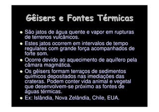 Gêisers
Gêisers e Fontes T
e Fontes Té
érmicas
rmicas

 São jatos de
São jatos de á
água quente e vapor em rupturas
gua quente e vapor em rupturas
de terrenos vulcânicos.
de terrenos vulcânicos.

 Estes jatos ocorrem em intervalos de tempo
Estes jatos ocorrem em intervalos de tempo
regulares com grande for
regulares com grande forç
ça acompanhados de
a acompanhados de
forte som.
forte som.

 Ocorre devido ao aquecimento de
Ocorre devido ao aquecimento de aqu
aquí
ífero
fero pela
pela
câmara magm
câmara magmá
ática.
tica.

 Os
Os gêisers
gêisers formam terra
formam terraç
ços de sedimentos
os de sedimentos
qu
quí
ímicos depositados nas imedia
micos depositados nas imediaç
ções das
ões das
crateras. Podem conter vida animal e vegetal
crateras. Podem conter vida animal e vegetal
que desenvolvem
que desenvolvem-
-se pr
se pró
óximo as fontes de
ximo as fontes de
á
águas t
guas té
érmicas.
rmicas.

 Ex: Islândia, Nova Zelândia, Chile, EUA.
Ex: Islândia, Nova Zelândia, Chile, EUA.
 