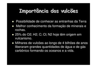 Importância dos vulcões
Importância dos vulcões
 Possibilidade de conhecer as entranhas da Terra
 Melhor conhecimento da formação de minerais e
rochas.
 25% do O2; H2; C; Cl; N2 hoje têm origem em
vulcanismo.
 Milhares de vulcões ao longo de 4 bilhões de anos
liberaram grandes quantidades de água e de gás
carbônico formando os oceanos e a vida.
 