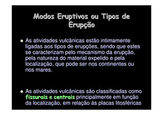 Modos Eruptivos ou Tipos de
Modos Eruptivos ou Tipos de
Erup
Erupç
ção
ão

 As atividades vulcânicas estão intimamente
As atividades vulcânicas estão intimamente
ligadas aos tipos de erup
ligadas aos tipos de erupç
ções, sendo que estes
ões, sendo que estes
se caracterizam pelo mecanismo da erup
se caracterizam pelo mecanismo da erupç
ção,
ão,
pela natureza do material expelido e pela
pela natureza do material expelido e pela
localiza
localizaç
ção, que pode ser nos continentes ou
ão, que pode ser nos continentes ou
nos mares.
nos mares.

 As atividades vulcânicas são classificadas como
As atividades vulcânicas são classificadas como
fissurais
fissurais e
e centrais
centrais principalmente em fun
principalmente em funç
ção
ão
da localiza
da localizaç
ção, em rela
ão, em relaç
ção
ão à
às placas
s placas litosf
litosfé
éricas
ricas
 