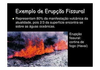 Exemplo de Erup
Exemplo de Erupç
ção
ão Fissural
Fissural
 Representam 80% da manifestação vulcânica da
atualidade, pois 2/3 da superfície encontra-se
sobre as águas oceânicas.
Erupção
fissural:
cortina de
fogo (Havaí)
 