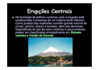 Erup
Erupç
ções Centrais
ões Centrais

 H
Há
á forma
formaç
ção de edif
ão de edifí
ício vulcânico, pois a erup
cio vulcânico, pois a erupç
ção est
ão está
á
condicionada
condicionada à
à presen
presenç
ça de um magma
a de um magma á
ácido (
cido (f
fé
élsico
lsico).
).
Como produto das explosões ocorrem grande volume de
Como produto das explosões ocorrem grande volume de
cinzas,
cinzas, p
pú
úmice
mice, blocos e bombas, al
, blocos e bombas, alé
ém dos derrames.
m dos derrames.
Dependendo do tipo de cone vulcânico e seus produtos
Dependendo do tipo de cone vulcânico e seus produtos
podem ser classificadas principalmente em:
podem ser classificadas principalmente em: Estrato
Estrato-
-
vulcões
vulcões e
e Vulcão de Escudo
Vulcão de Escudo
 