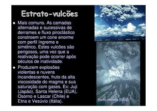 Estrato
Estrato-
-vulcões
vulcões

 Mais comuns. As camadas
Mais comuns. As camadas
alternadas e sucessivas de
alternadas e sucessivas de
derrames e fluxo
derrames e fluxo pirocl
piroclá
ástico
stico
constroem um cone enorme
constroem um cone enorme
com perfil
com perfil í
íngreme e
ngreme e
sim
simé
étrico. Estes vulcões são
trico. Estes vulcões são
perigosos, uma vez que a
perigosos, uma vez que a
reativa
reativaç
ção pode ocorrer ap
ão pode ocorrer apó
ós
s
s
sé
éculos de inatividade.
culos de inatividade.

 Produzem explosões
Produzem explosões
violentas e nuvens
violentas e nuvens
incandescentes, fruto da alta
incandescentes, fruto da alta
viscosidade do magma e sua
viscosidade do magma e sua
satura
saturaç
ção com gases. Ex:
ão com gases. Ex: Juji
Juji
(Japão), Santa Helena (EUA),
(Japão), Santa Helena (EUA),
Osorno
Osorno e Lascar (Chile) e
e Lascar (Chile) e
Etna e Ves
Etna e Vesú
úvio (It
vio (Itá
ália).
lia). Santa Helena (EUA)
Santa Helena (EUA)
 