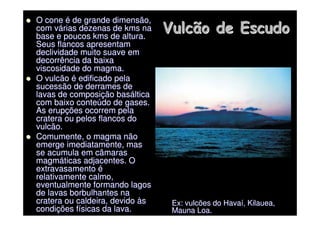 Vulcão de Escudo
Vulcão de Escudo

 O cone
O cone é
é de grande dimensão,
de grande dimensão,
com v
com vá
árias dezenas de
rias dezenas de kms
kms na
na
base e poucos
base e poucos kms
kms de altura.
de altura.
Seus flancos apresentam
Seus flancos apresentam
declividade muito suave em
declividade muito suave em
decorrência da baixa
decorrência da baixa
viscosidade do magma.
viscosidade do magma.

 O vulcão
O vulcão é
é edificado pela
edificado pela
sucessão de derrames de
sucessão de derrames de
lavas de composi
lavas de composiç
ção bas
ão basá
áltica
ltica
com baixo conte
com baixo conteú
údo de gases.
do de gases.
As erup
As erupç
ções ocorrem pela
ões ocorrem pela
cratera ou pelos flancos do
cratera ou pelos flancos do
vulcão.
vulcão.

 Comumente, o magma não
Comumente, o magma não
emerge imediatamente, mas
emerge imediatamente, mas
se acumula em câmaras
se acumula em câmaras
magm
magmá
áticas adjacentes. O
ticas adjacentes. O
extravasamento
extravasamento é
é
relativamente calmo,
relativamente calmo,
eventualmente formando lagos
eventualmente formando lagos
de lavas borbulhantes na
de lavas borbulhantes na
cratera ou caldeira, devido
cratera ou caldeira, devido à
às
s
condi
condiç
ções f
ões fí
ísicas da lava.
sicas da lava.
Ex: vulcões do Hava
Ex: vulcões do Havaí
í,
, Kilauea
Kilauea,
,
Mauna
Mauna Loa.
Loa.
 