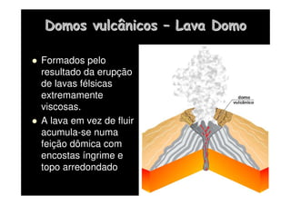 Domos vulcânicos
Domos vulcânicos –
– Lava Domo
Lava Domo
 Formados pelo
resultado da erupção
de lavas félsicas
extremamente
viscosas.
 A lava em vez de fluir
acumula-se numa
feição dômica com
encostas íngrime e
topo arredondado
 